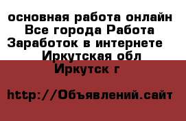 основная работа онлайн - Все города Работа » Заработок в интернете   . Иркутская обл.,Иркутск г.